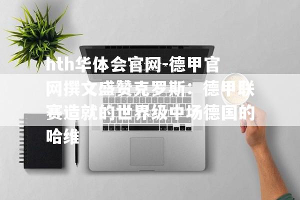 hth华体会官网-德甲官网撰文盛赞克罗斯：德甲联赛造就的世界级中场德国的哈维