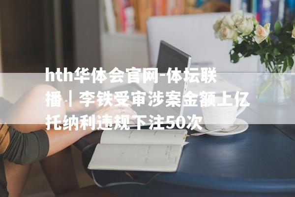 hth华体会官网-体坛联播｜李铁受审涉案金额上亿托纳利违规下注50次