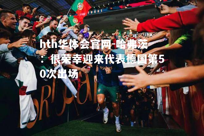 hth华体会官网-哈弗茨：很荣幸迎来代表德国第50次出场
