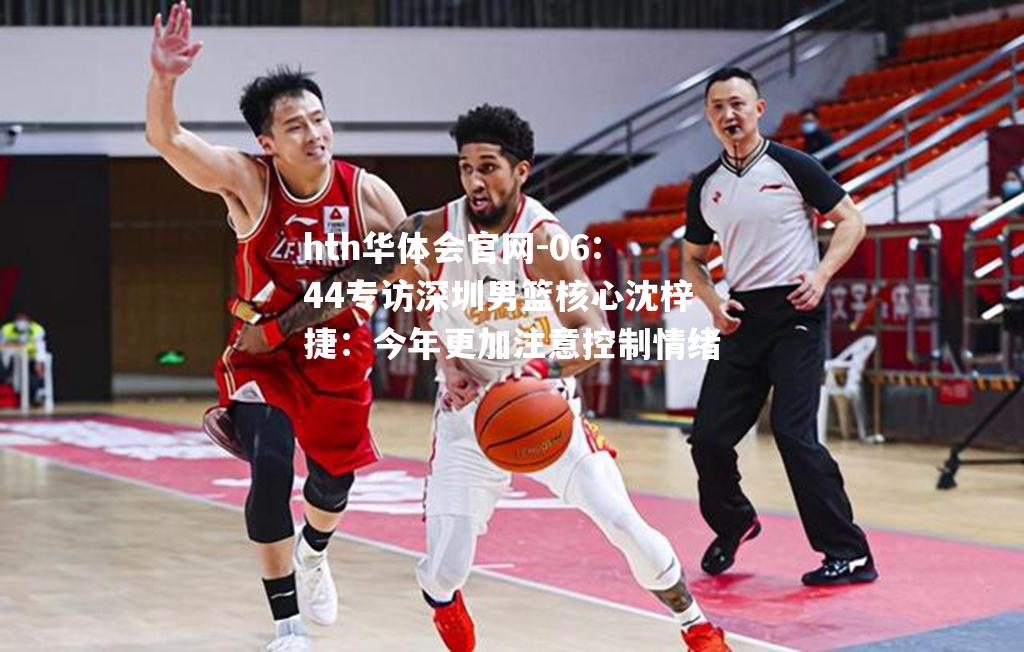 hth华体会官网-06:44专访深圳男篮核心沈梓捷：今年更加注意控制情绪