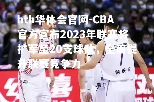 CBA官方宣布2023年联赛将扩军至20支球队，全面提升联赛竞争力