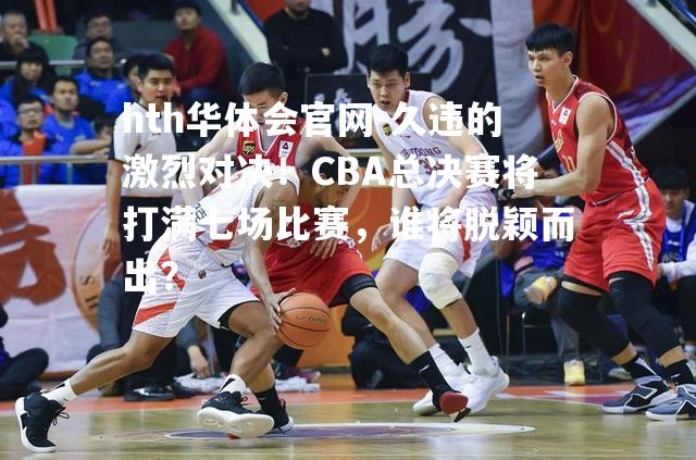 久违的激烈对决！CBA总决赛将打满七场比赛，谁将脱颖而出？