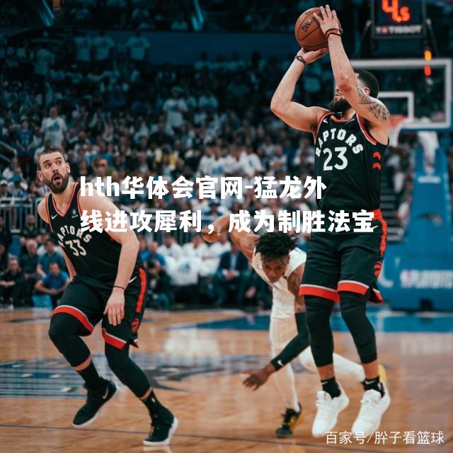 hth华体会官网-猛龙外线进攻犀利，成为制胜法宝