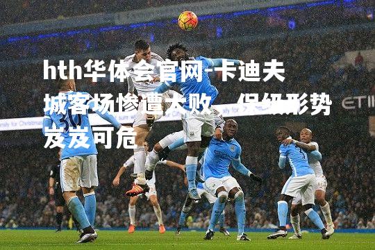 hth华体会官网-卡迪夫城客场惨遭大败，保级形势岌岌可危