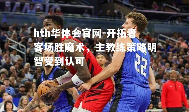 hth华体会官网-开拓者客场胜魔术，主教练策略明智受到认可