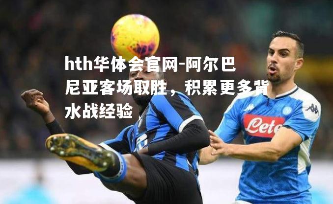 hth华体会官网-阿尔巴尼亚客场取胜，积累更多背水战经验
