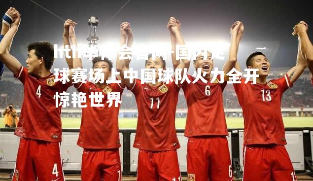 hth华体会官网-国内足球赛场上中国球队火力全开惊艳世界