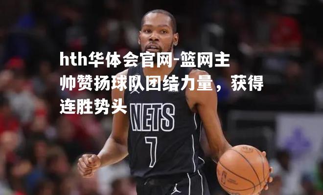 hth华体会官网-篮网主帅赞扬球队团结力量，获得连胜势头