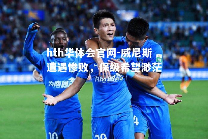 hth华体会官网-威尼斯遭遇惨败，保级希望渺茫