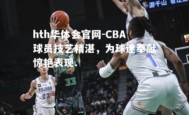 CBA球员技艺精湛，为球迷奉献惊艳表现.